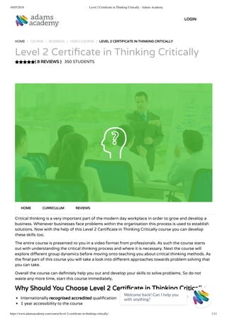 16/05/2018 Level 2 Certiﬁcate in Thinking Critically - Adams Academy
https://www.adamsacademy.com/course/level-2-certiﬁcate-in-thinking-critically/ 1/11
( 8 REVIEWS )
HOME / COURSE / BUSINESS / VIDEO COURSE / LEVEL 2 CERTIFICATE IN THINKING CRITICALLY
Level 2 Certi cate in Thinking Critically
350 STUDENTS
Critical thinking is a very important part of the modern day workplace in order to grow and develop a
business. Whenever businesses face problems within the organisation this process is used to establish
solutions. Now with the help of this Level 2 Certi cate in Thinking Critically course you can develop
these skills too.
The entire course is presented to you in a video format from professionals. As such the course starts
out with understanding the critical thinking process and where it is necessary. Next the course will
explore di erent group dynamics before moving onto teaching you about critical thinking methods. As
the nal part of this course you will take a look into di erent approaches towards problem solving that
you can take.
Overall the course can de nitely help you out and develop your skills to solve problems. So do not
waste any more time, start this course immediately.
Why Should You Choose Level 2 Certi cate in Thinking Critically
Internationally recognised accredited quali cation
1 year accessibility to the course
HOME CURRICULUM REVIEWS
LOGIN
Welcome back! Can I help you
with anything? 
 