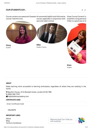 16/05/2018 Level 2 Certiﬁcate in Thinking Critically - Adams Academy
https://www.adamsacademy.com/course/level-2-certiﬁcate-in-thinking-critically/ 10/11
ABOUT
Make learning more accessible to learning enthusiasts, regardless of where they are residing in the
world.
 Beaufort House, 15 St Botolph Street, London EC3A 7BB
 0800 368 7767
 help@adamsacademy.com
CERTIFICATE CODE
Enter Certi cate Code
IMPORTANT LINKS
About
Blog
Terms & Conditions
VALIDATE
OUR STUDENTS SAY..
Course content are awesome! Greatest
course I had this time.
Ginny
Student
An extremely helpful and informative
course, especially in conjunction with
quiz and video tutorial.
Mike
Student, Finance
Great Course Content! Le
anywhere using personal
Video is a good way to le
Kiara
Student
 
Welcome back! Can I help you
with anything? 
 
