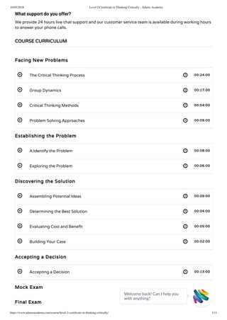 16/05/2018 Level 2 Certiﬁcate in Thinking Critically - Adams Academy
https://www.adamsacademy.com/course/level-2-certiﬁcate-in-thinking-critically/ 3/11
 
 
 
 
 
 
 
 
 
 
 
What support do you offer?
We provide 24 hours live chat support and our customer service team is available during working hours
to answer your phone calls.
Facing New Problems
The Critical Thinking Process 00:24:00
Group Dynamics 00:17:00
Critical Thinking Methods 00:04:00
Problem Solving Approaches 00:09:00
Establishing the Problem
A Identify the Problem 00:08:00
Exploring the Problem 00:06:00
Discovering the Solution
Assembling Potential Ideas 00:09:00
Determining the Best Solution 00:04:00
Evaluating Cost and Bene t 00:05:00
Building Your Case 00:02:00
Accepting a Decision
Accepting a Decision 00:13:00
Mock Exam
Final Exam
COURSE CURRICULUM
Welcome back! Can I help you
with anything? 
 