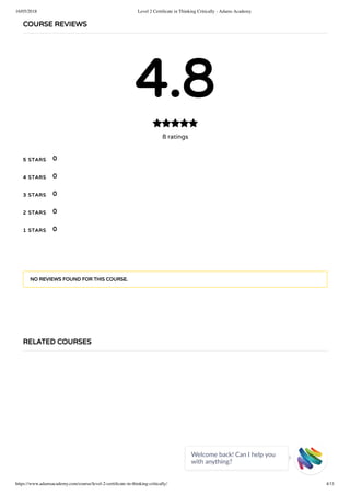 16/05/2018 Level 2 Certiﬁcate in Thinking Critically - Adams Academy
https://www.adamsacademy.com/course/level-2-certiﬁcate-in-thinking-critically/ 4/11
COURSE REVIEWS
4.8
8 ratings

5 STARS
4 STARS
3 STARS
2 STARS
1 STARS
0
0
0
0
0
NO REVIEWS FOUND FOR THIS COURSE.
RELATED COURSES
Welcome back! Can I help you
with anything? 
 