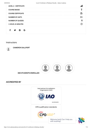 16/05/2018 Level 2 Certiﬁcate in Thinking Critically - Adams Academy
https://www.adamsacademy.com/course/level-2-certiﬁcate-in-thinking-critically/ 7/11
Instructors
CAMERON DALLPORT
350 STUDENTS ENROLLED
   
LEVEL 2 - CERTIFICATE
COURSE BADGE
COURSE CERTIFICATE
11NUMBER OF UNITS
0NUMBER OF QUIZZES
1 HOUR, 41 MINUTES
ACCREDITED BY
Welcome back! Can I help you
with anything? 
 
