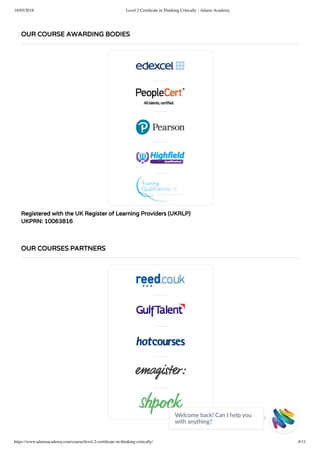 16/05/2018 Level 2 Certiﬁcate in Thinking Critically - Adams Academy
https://www.adamsacademy.com/course/level-2-certiﬁcate-in-thinking-critically/ 8/11
Registered with the UK Register of Learning Providers (UKRLP)
UKPRN: 10063816
OUR COURSE AWARDING BODIES
OUR COURSES PARTNERS
Welcome back! Can I help you
with anything? 
 