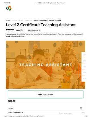 11/21/2018 Level 2 Certificate Teaching Assistant – Alpha Academy
https://www.alphaacademy.org/course/level-2-certificate-teaching-assistant/ 1/12
HOME / COURSE / TEACH & EDUCATION / LEVEL 2 CERTIFICATE TEACHING ASSISTANT
Level 2 Certi cate Teaching Assistant
( 7 REVIEWS ) 532 STUDENTS
Have you ever dreamed of becoming a teacher or teaching assistant? Then our course provides you with
an excellent educational …

£199.00
1 YEAR
LEVEL 2 - CERTIFICATE
TAKE THIS COURSE
GBP
AED
USD
SAR
EUR
Leave a message 
 