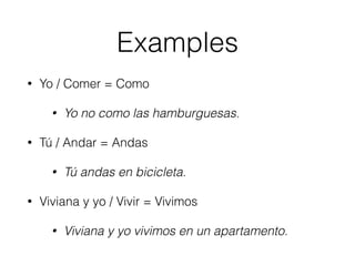 Examples 
• Yo / Comer = Como 
• Yo no como las hamburguesas. 
• Tú / Andar = Andas 
• Tú andas en bicicleta. 
• Viviana y yo / Vivir = Vivimos 
• Viviana y yo vivimos en un apartamento. 
 