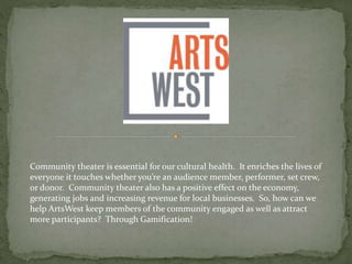Community theater is essential for our cultural health. It enriches the lives of
everyone it touches whether you’re an audience member, performer, set crew,
or donor. Community theater also has a positive effect on the economy,
generating jobs and increasing revenue for local businesses. So, how can we
help ArtsWest keep members of the community engaged as well as attract
more participants? Through Gamification!
 