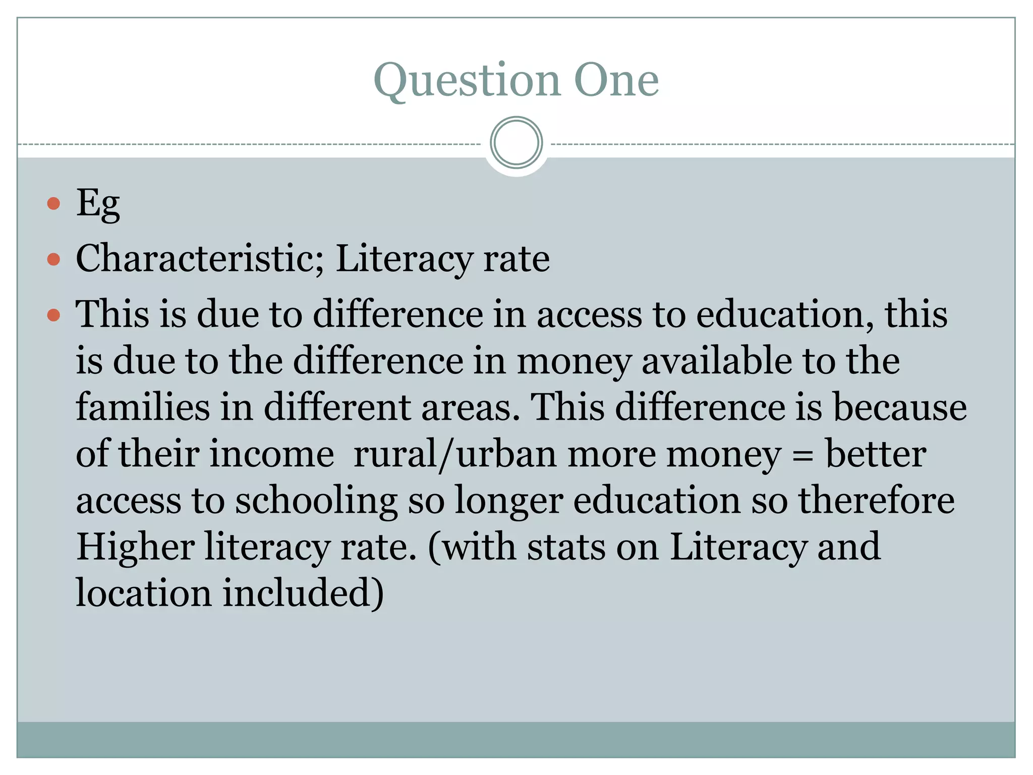 Question One
 Eg
 Characteristic; Literacy rate
 This is due to difference in access to education, this
is due to the difference in money available to the
families in different areas. This difference is because
of their income rural/urban more money = better
access to schooling so longer education so therefore
Higher literacy rate. (with stats on Literacy and
location included)
 