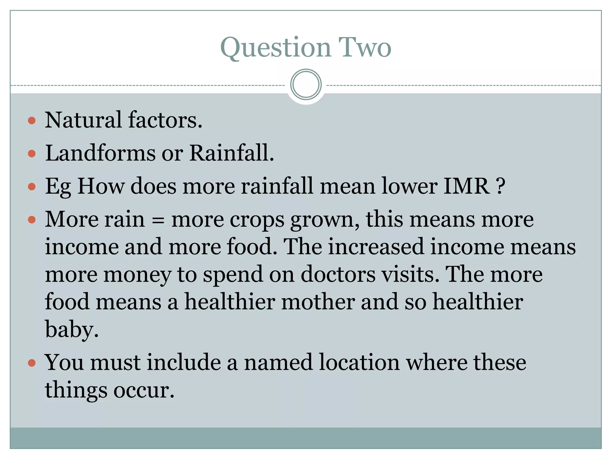Question Two
 Natural factors.
 Landforms or Rainfall.
 Eg How does more rainfall mean lower IMR ?
 More rain = more crops grown, this means more
income and more food. The increased income means
more money to spend on doctors visits. The more
food means a healthier mother and so healthier
baby.
 You must include a named location where these
things occur.
 