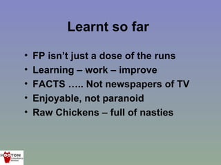 Learnt so far

•   FP isn’t just a dose of the runs
•   Learning – work – improve
•   FACTS ….. Not newspapers of TV
•   Enjoyable, not paranoid
•   Raw Chickens – full of nasties
 