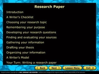 Research Paper
Introduction
A Writer’s Checklist
Choosing your research topic
Remembering your purpose
Developing your research questions
Finding and evaluating your sources
Gathering your information
Drafting your thesis
Organizing your information
A Writer’s Model
Your Turn: Writing a research paper
 