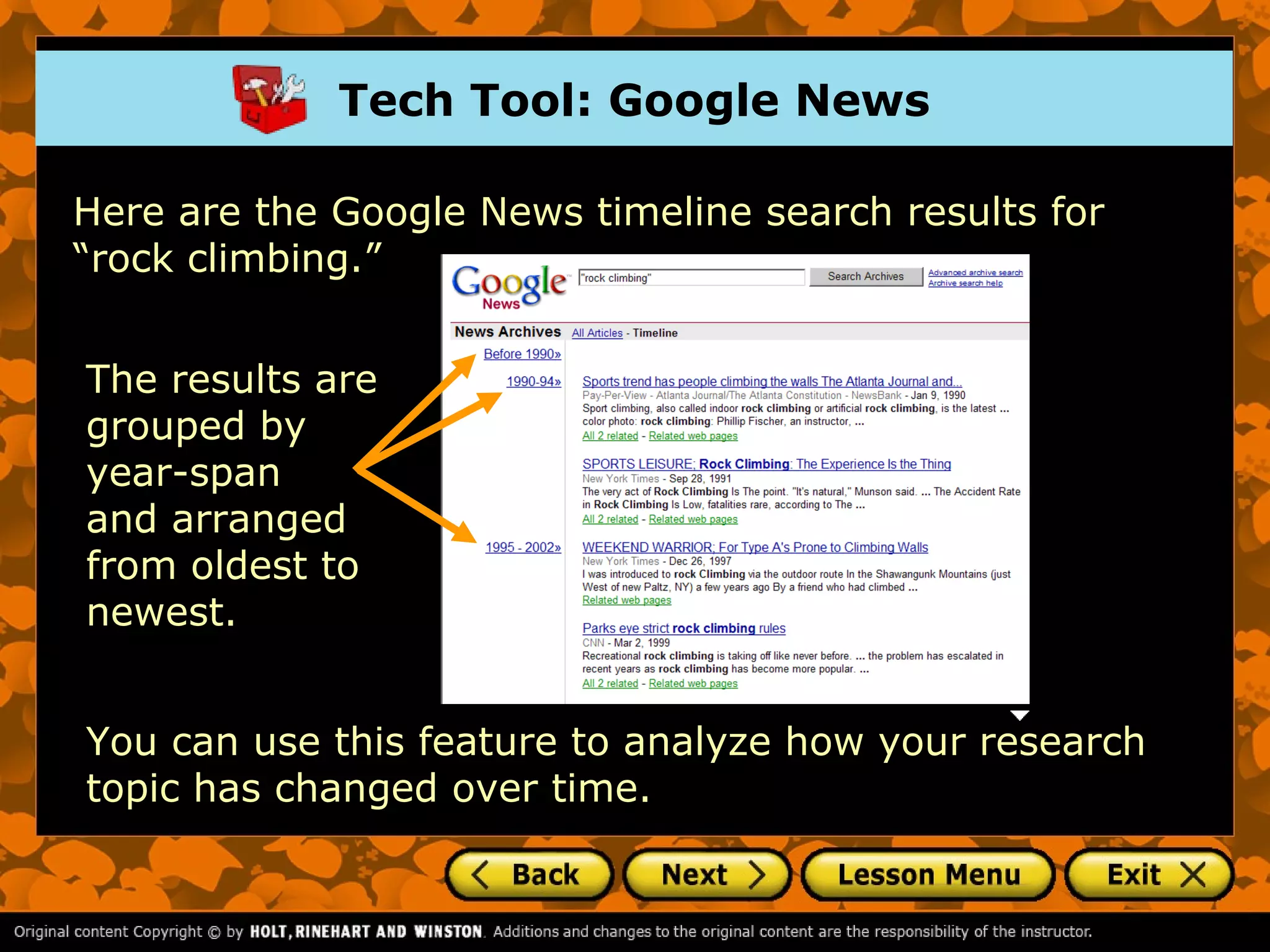 Tech Tool: Google News

Here are the Google News timeline search results for
“rock climbing.”


The results are
grouped by
year-span
and arranged
from oldest to
newest.


You can use this feature to analyze how your research
topic has changed over time.
 