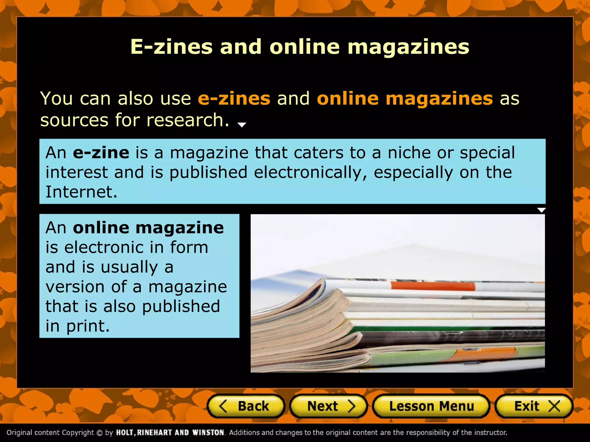 E-zines and online magazines

You can also use e-zines and online magazines as
sources for research.
An e-zine is a magazine that caters to a niche or special
interest and is published electronically, especially on the
Internet.

An online magazine
is electronic in form
and is usually a
version of a magazine
that is also published
in print.
 