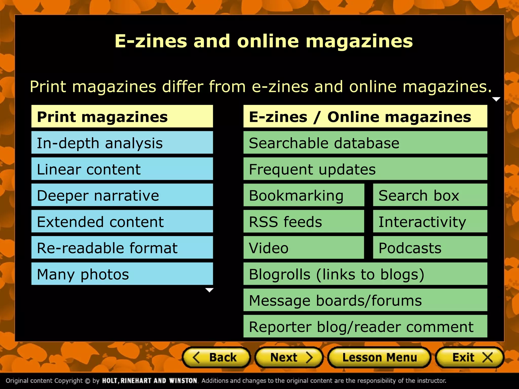 E-zines and online magazines

Print magazines differ from e-zines and online magazines.
Print magazines           E-zines / Online magazines
In-depth analysis         Searchable database
Linear content            Frequent updates
Deeper narrative          Bookmarking        Search box
Extended content          RSS feeds          Interactivity
Re-readable format        Video              Podcasts
Many photos               Blogrolls (links to blogs)
                          Message boards/forums
                          Reporter blog/reader comment
 