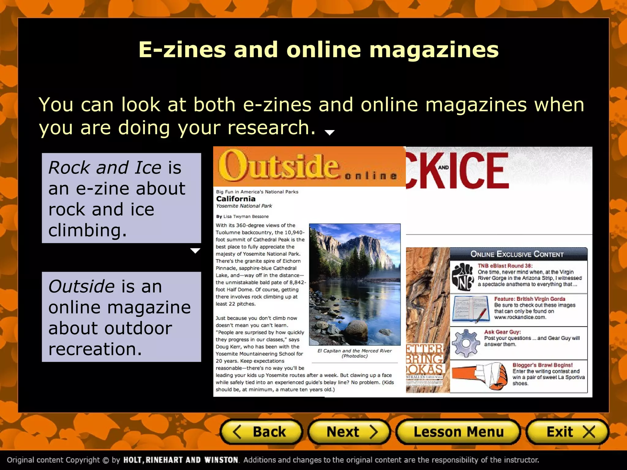 E-zines and online magazines

You can look at both e-zines and online magazines when
you are doing your research.

Rock and Ice is
an e-zine about
rock and ice
climbing.


Outside is an
online magazine
about outdoor
recreation.
 