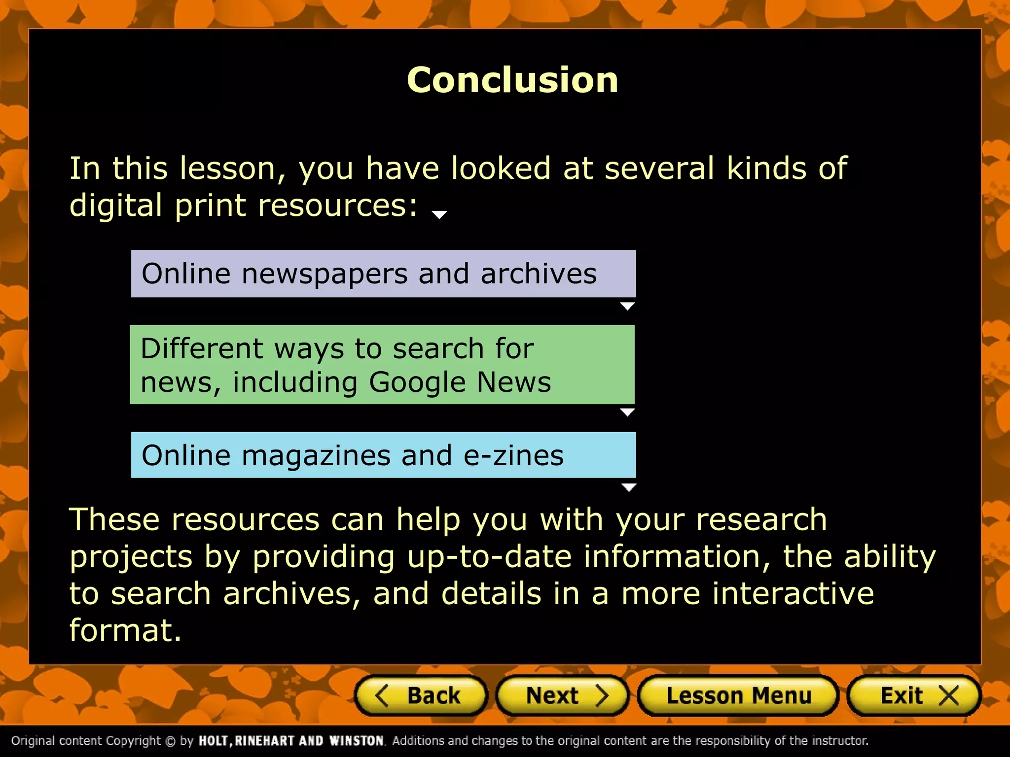 Conclusion

In this lesson, you have looked at several kinds of
digital print resources:

    Online newspapers and archives

    Different ways to search for
    news, including Google News

    Online magazines and e-zines

These resources can help you with your research
projects by providing up-to-date information, the ability
to search archives, and details in a more interactive
format.
 
