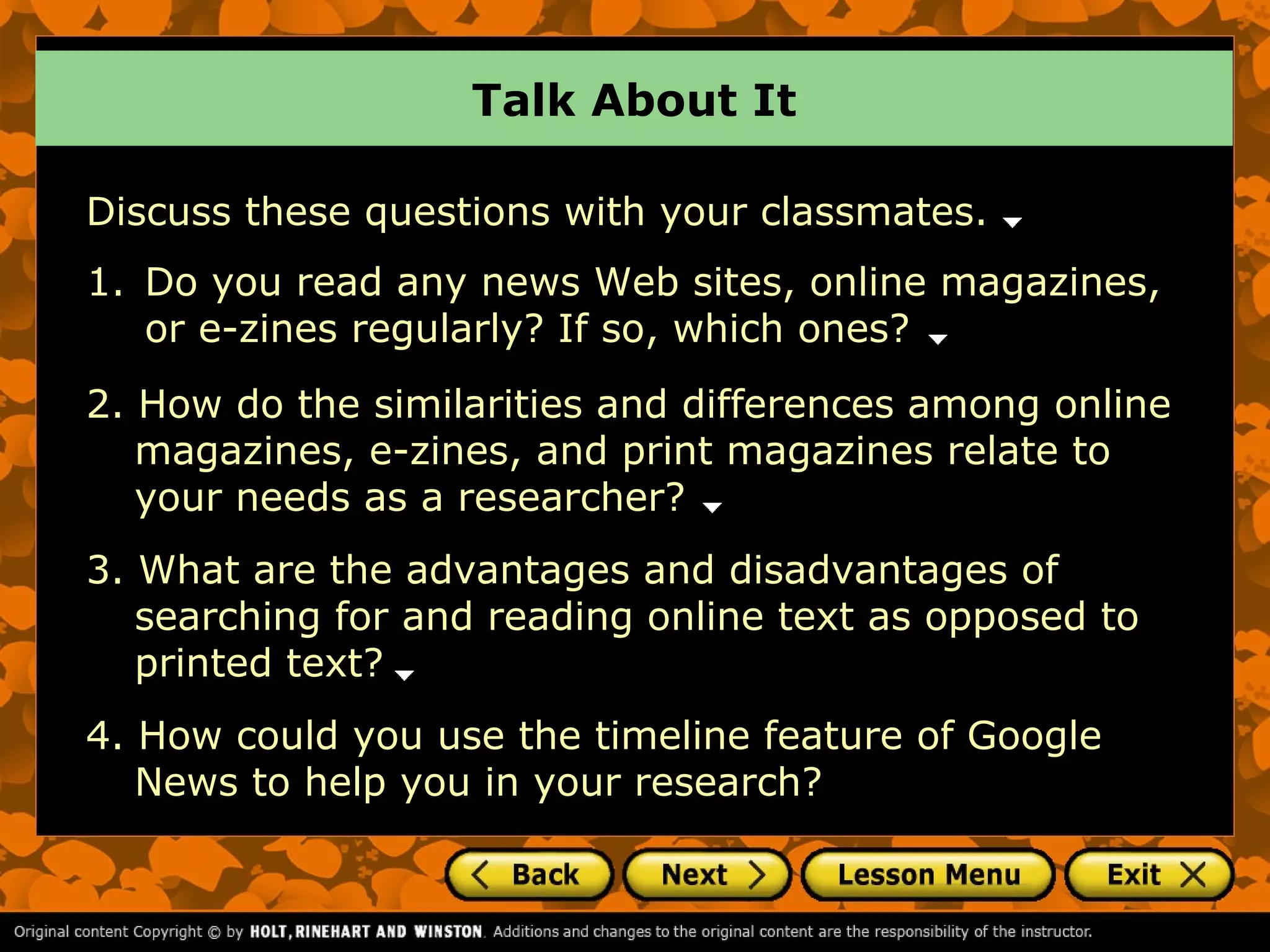 Talk About It

Discuss these questions with your classmates.
1. Do you read any news Web sites, online magazines,
   or e-zines regularly? If so, which ones?
2. How do the similarities and differences among online
   magazines, e-zines, and print magazines relate to
   your needs as a researcher?
3. What are the advantages and disadvantages of
   searching for and reading online text as opposed to
   printed text?
4. How could you use the timeline feature of Google
   News to help you in your research?
 