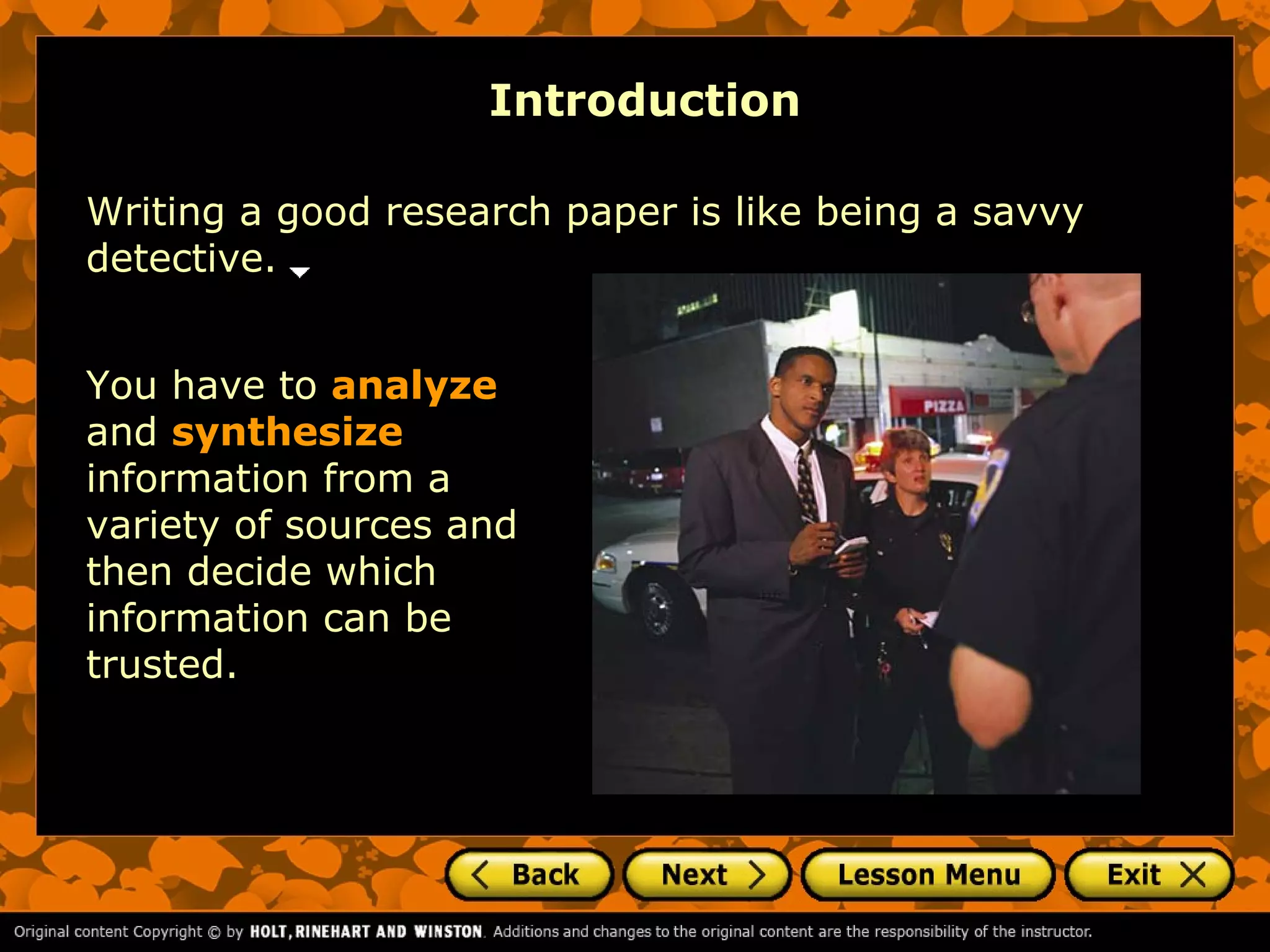 Introduction

Writing a good research paper is like being a savvy
detective.


You have to analyze
and synthesize
information from a
variety of sources and
then decide which
information can be
trusted.
 