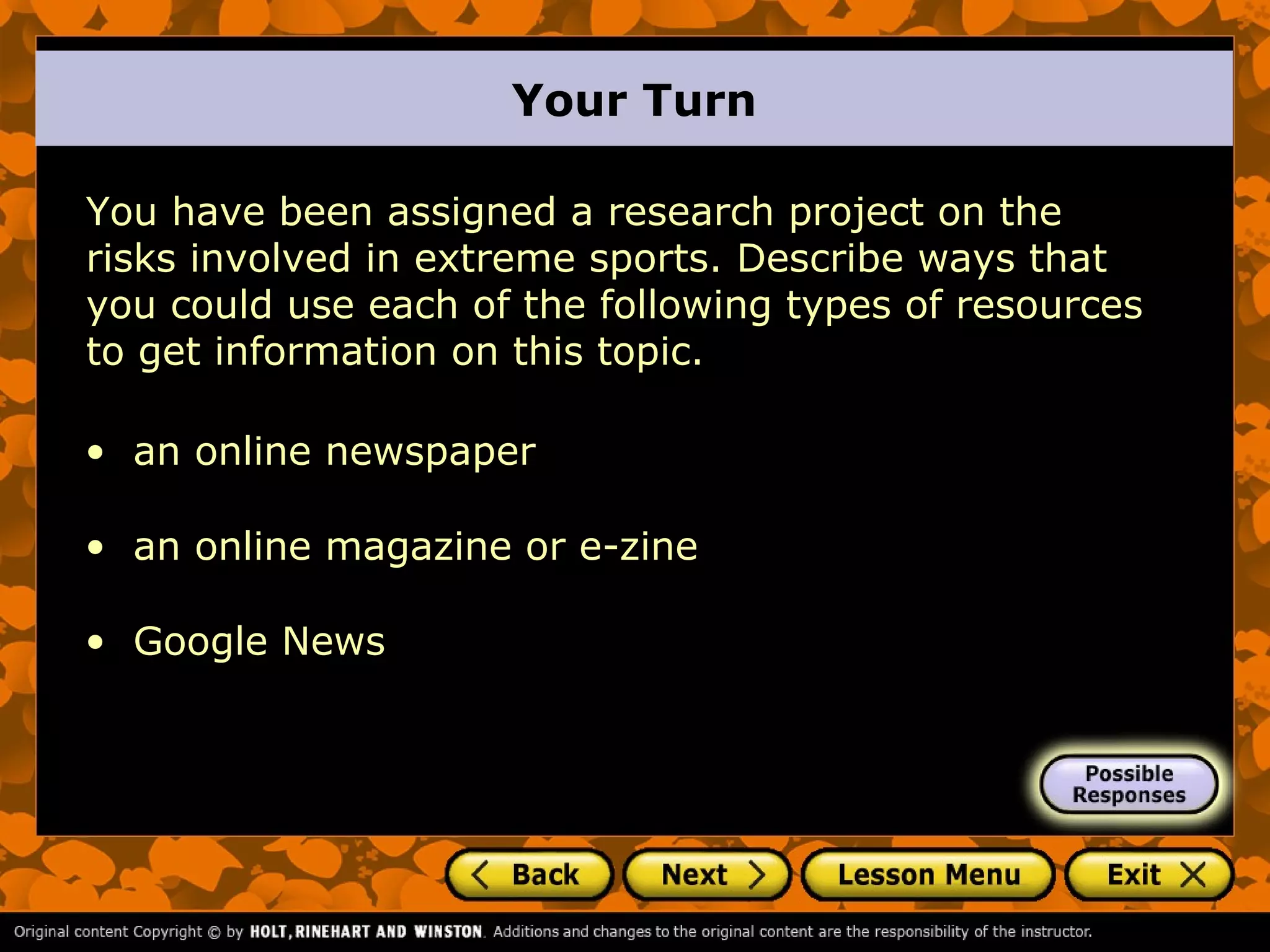 Your Turn

You have been assigned a research project on the
risks involved in extreme sports. Describe ways that
you could use each of the following types of resources
to get information on this topic.

• an online newspaper

• an online magazine or e-zine

• Google News
 