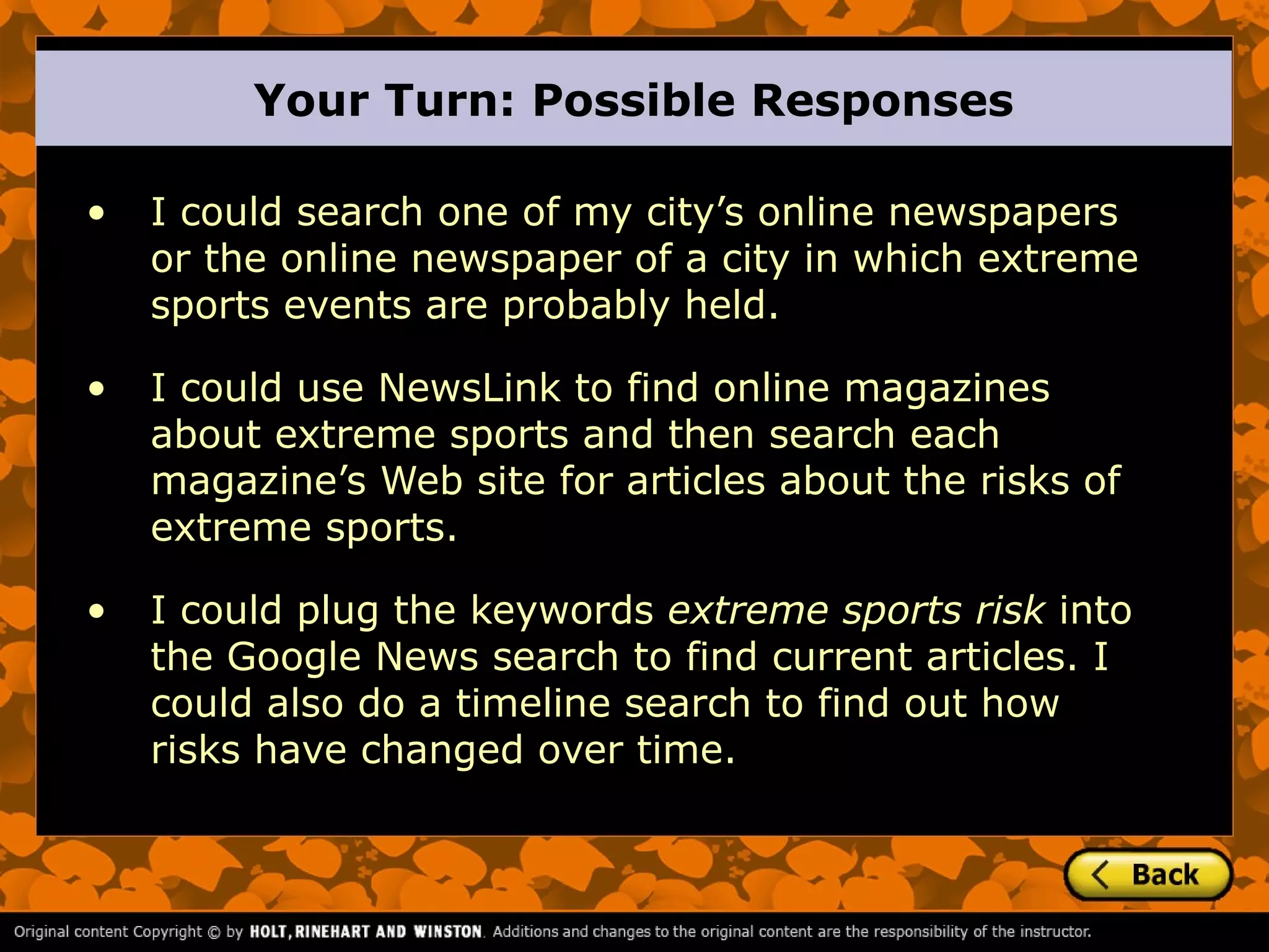 Your Turn: Possible Responses

•   I could search one of my city’s online newspapers
    or the online newspaper of a city in which extreme
    sports events are probably held.

•   I could use NewsLink to find online magazines
    about extreme sports and then search each
    magazine’s Web site for articles about the risks of
    extreme sports.

•   I could plug the keywords extreme sports risk into
    the Google News search to find current articles. I
    could also do a timeline search to find out how
    risks have changed over time.
 