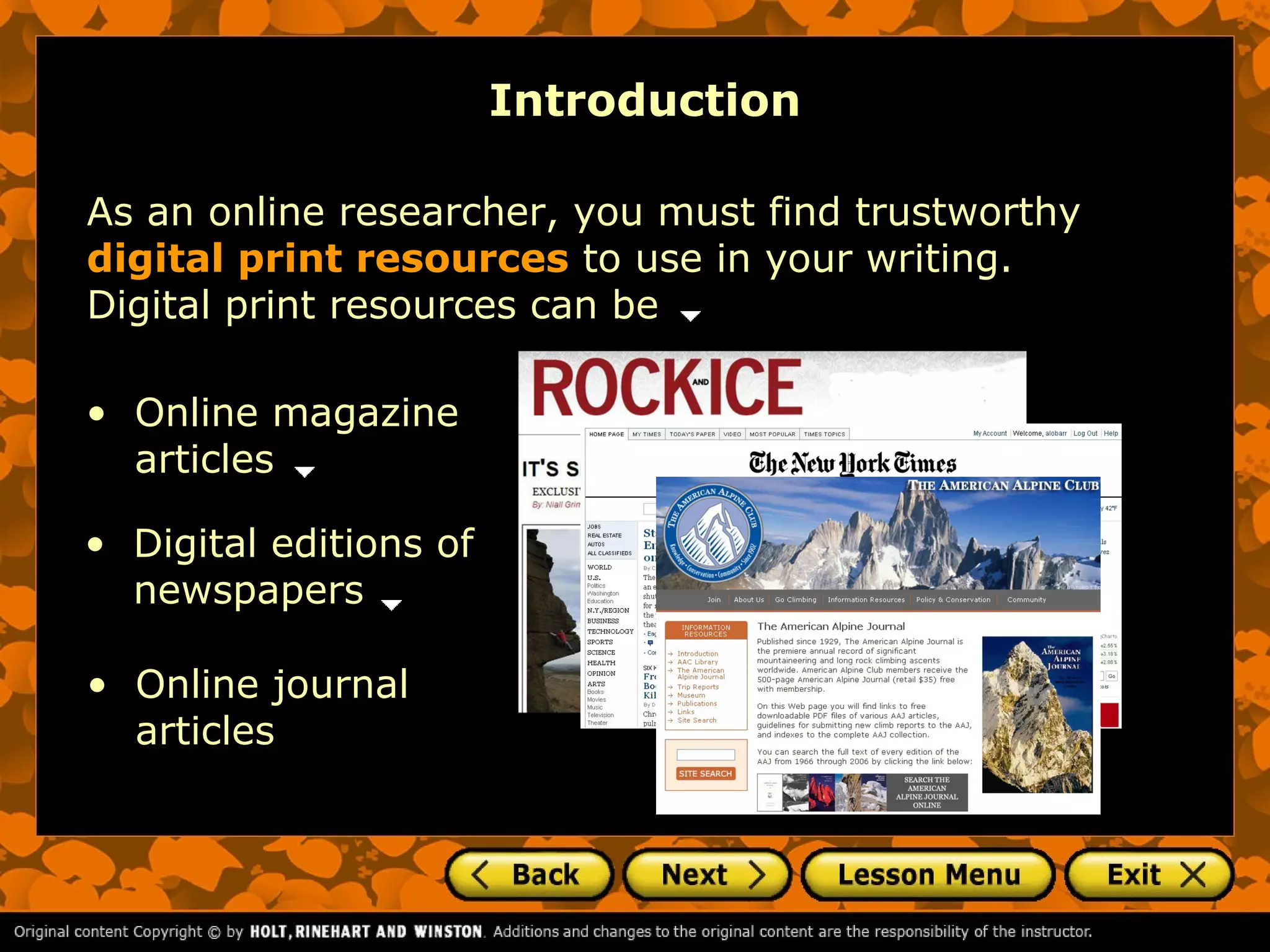 Introduction

As an online researcher, you must find trustworthy
digital print resources to use in your writing.
Digital print resources can be

• Online magazine
  articles

• Digital editions of
  newspapers

• Online journal
  articles
 