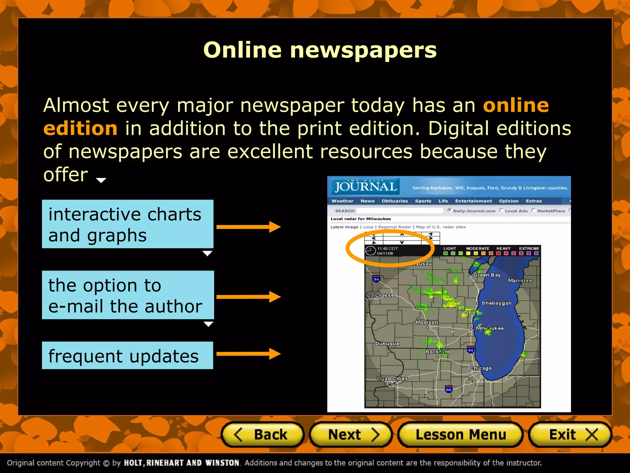 Online newspapers

Almost every major newspaper today has an online
edition in addition to the print edition. Digital editions
of newspapers are excellent resources because they
offer

interactive charts
and graphs

the option to
e-mail the author

frequent updates
 