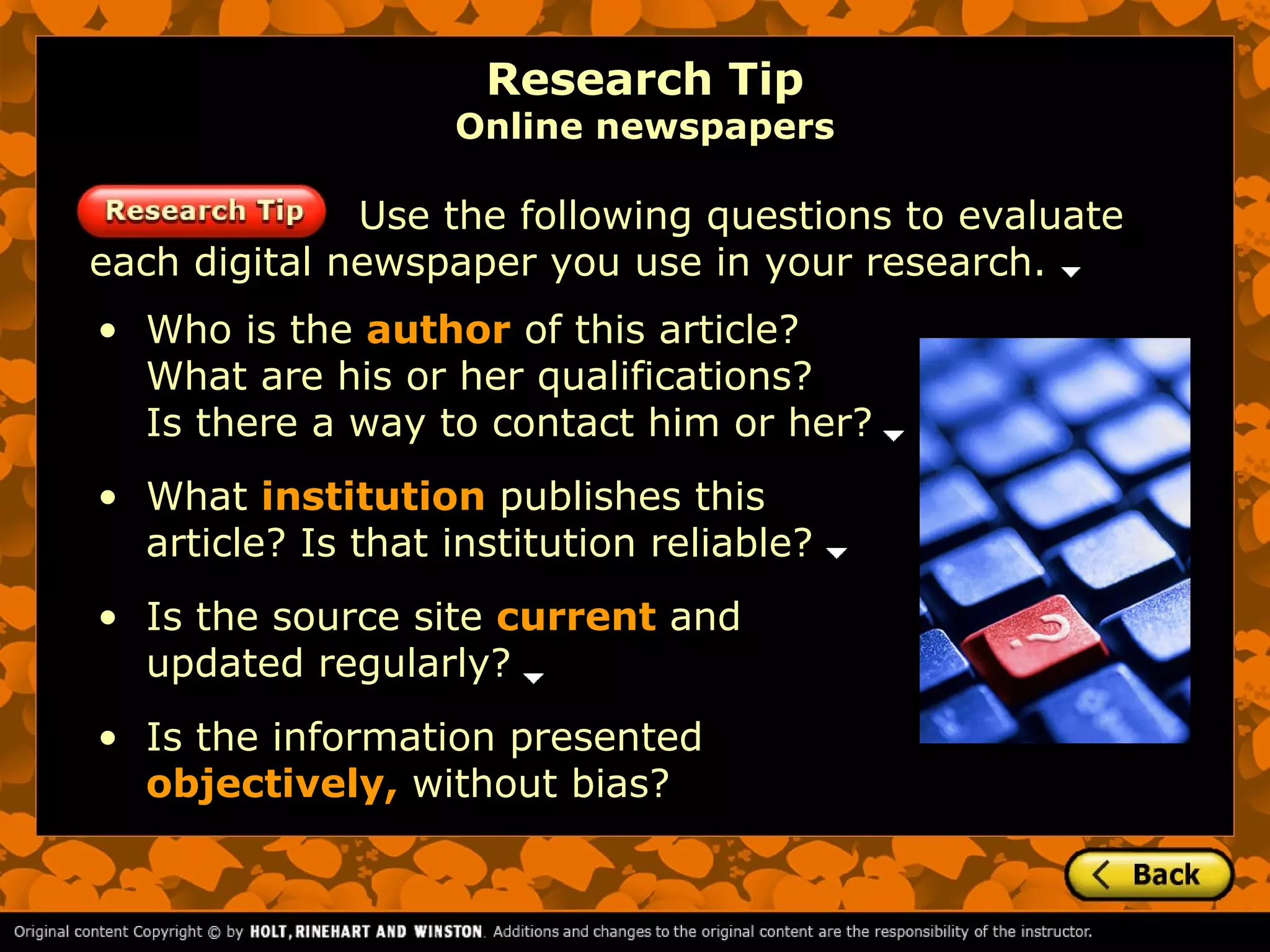 Research Tip
                   Online newspapers

              Use the following questions to evaluate
each digital newspaper you use in your research.
• Who is the author of this article?
  What are his or her qualifications?
  Is there a way to contact him or her?
• What institution publishes this
  article? Is that institution reliable?
• Is the source site current and
  updated regularly?
• Is the information presented
  objectively, without bias?
 