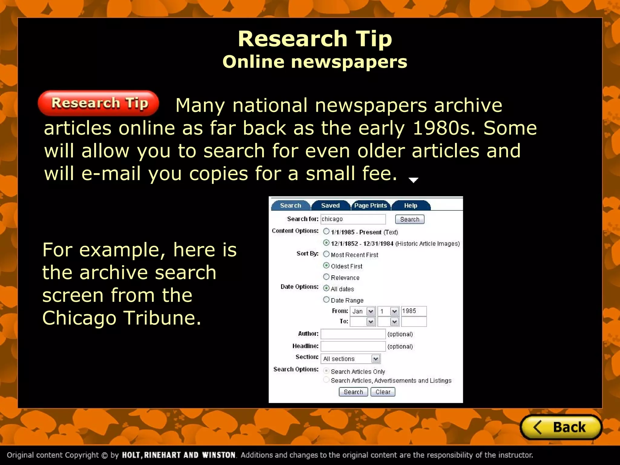 Research Tip
                  Online newspapers

               Many national newspapers archive
articles online as far back as the early 1980s. Some
will allow you to search for even older articles and
will e-mail you copies for a small fee.



For example, here is
the archive search
screen from the
Chicago Tribune.
 