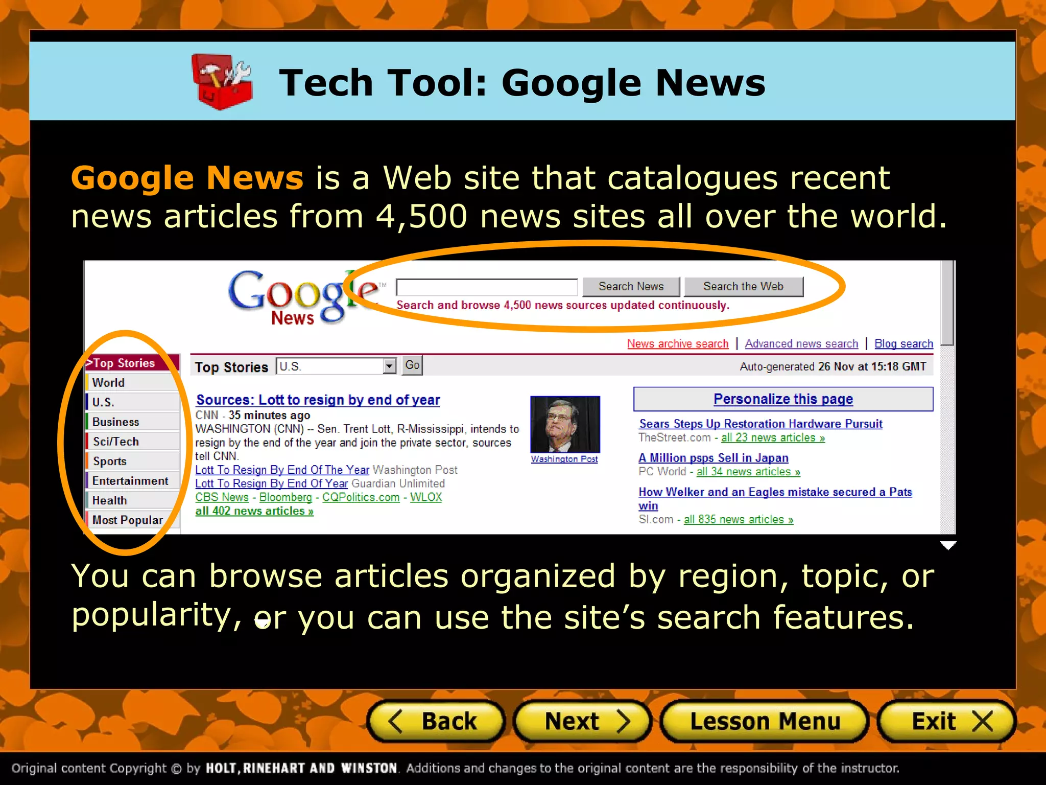 Tech Tool: Google News

Google News is a Web site that catalogues recent
news articles from 4,500 news sites all over the world.




You can browse articles organized by region, topic, or
popularity, or you can use the site’s search features.
 