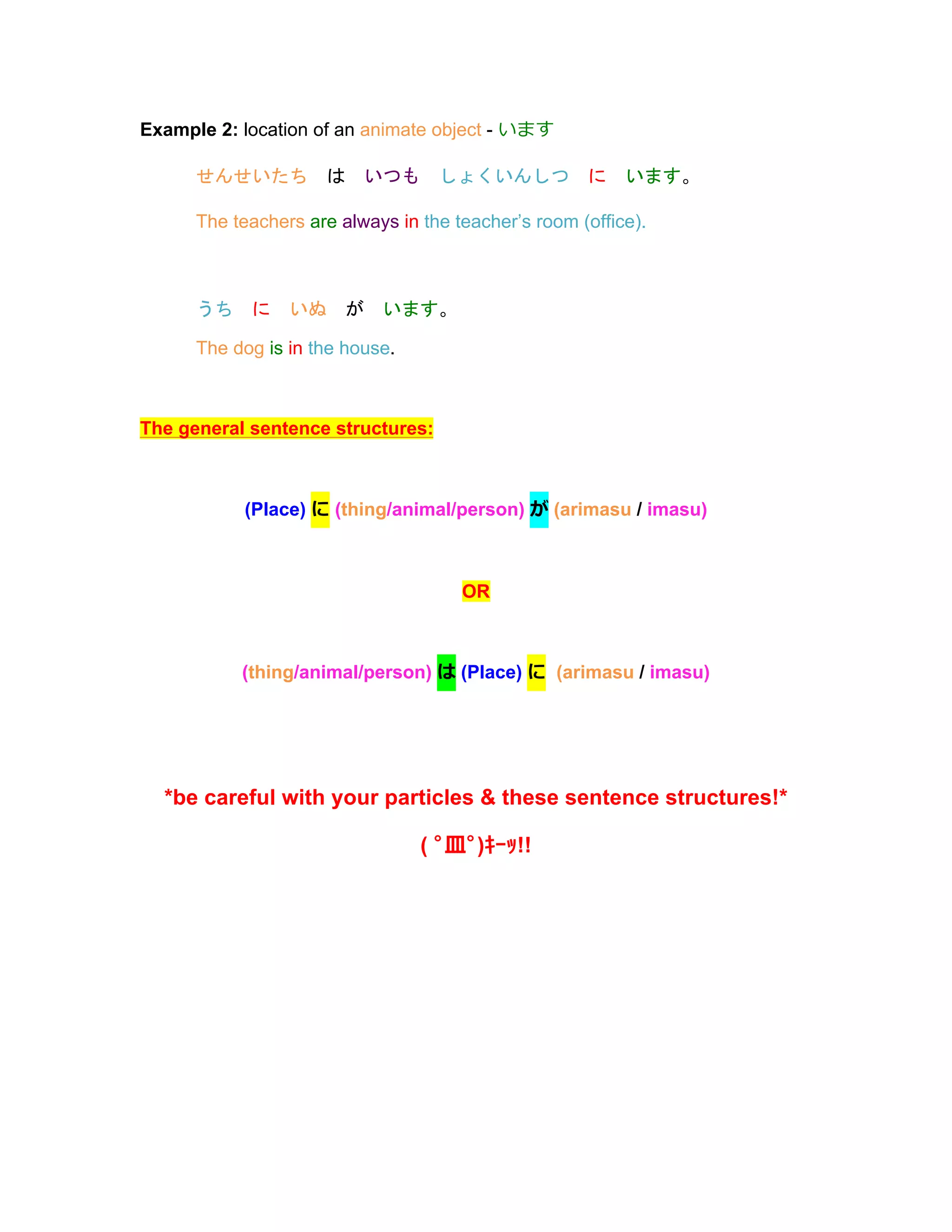 Example 2: location of an animate object - います
せんせいたち	
  は	
  いつも	
  しょくいんしつ	
  に	
  います。
The teachers are always in the teacher’s room (office).
うち	
  に	
  いぬ	
  が	
  います。
The dog is in the house.
The general sentence structures:
(Place) に (thing/animal/person) が (arimasu / imasu)
OR
(thing/animal/person) は (Place) に (arimasu / imasu)
*be careful with your particles & these sentence structures!*
( ﾟ⽫皿ﾟ)ｷｰｯ!!
 