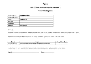 Agored

                                            Unit CCZ142: Information Literacy Level 2

                                                           Candidate Logbook


Candidate Name:        GINA MADDISON

Candidate Number:
Centre:                LLANDRILLO

Start Date:
Finish Date:
Assessor:              IAN RENNIE



Summary

In order to successfully complete this Unit, the candidate must carry out the specified practical tasks relating to Outcomes 1, 2, 3 and 4.


The tutor/assessor should fill in the topic and the date of completion against each search in the table below.



    Search                                       Topic                                         Completion Date
Complex Search         Reading Services for people with a visual impairment


I certify that all the work detailed in this logbook has been carried out unaided by the candidate named above.


Signed:………………………………………………………….                                   Date:…………………….




                                                                                                                                              1
 