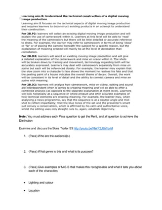 Note: You must address each Pass question to get the Merit, and all question to achieve the
Distinction
Examine and discuss the Skins Trailer S3 http://youtu.be/NWF2JBb1bvM
1. (Pass) Who are the audience(s)
2. (Pass) What genre is this and what is its purpose?
3. (Pass) Give examples of M-E-S that makes this recognisable and what it tells you about
each of the characters
 Lighting and colour
 Location
 