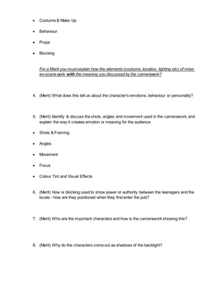  Costume & Make Up
 Behaviour
 Props
 Blocking
For a Merit you must explain how the elements (costume, location, lighting etc) of mise-
en-scene work with the meaning you discussed by the camerawork?
4. (Merit) What does this tell us about the character's emotions, behaviour or personality?
5. (Merit) Identify & discuss the shots, angles and movement used in the camerawork, and
explain the way it creates emotion or meaning for the audience
 Shots & Framing
 Angles
 Movement
 Focus
 Colour Tint and Visual Effects
6. (Merit) How is blocking used to show power or authority between the teenagers and the
locals - how are they positioned when they first enter the pub?
7. (Merit) Who are the important characters and how is the camerawork showing this?
8. (Merit) Why do the characters come out as shadows of the backlight?
 