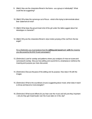 9. (Merit) How are the characters filmed in the frame - as a group or individually? What
could this be suggesting?
10. (Merit) Why does the camera go out of focus - what is this trying to demonstrate about
their statement of mind?
11. (Merit) What does the ground level shot of the girl under the table suggest about her
stereotype or character?
12. (Merit) Why are the characters filmed in slow motion jumping of the roof from the low
angle?
For a Distinction you must analyse how the editing and sound work with the meaning
you discussed by the M-E-S and camerawork?
13. (Distinction) Look for overlap and patterns where your analysis of mise-en-scene and
camerawork overlap. Discuss how editing and sound link to, emphasise or reinforce the
meaning and purpose you have discussed.
14. (Distinction) Discuss the pace of the editing and its purpose. How does it fit with the
images
15. (Distinction) What is the soundtrack (music) suggesting about mood, when does it reach
a climax and become more energetic?
16. (Distinction) What sound effects do you hear over the music and why are they important
– why do they get mixed louder over the music later on in the clip?
 