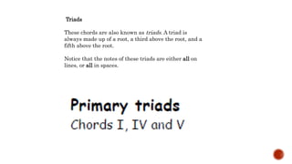 Triads
These chords are also known as triads. A triad is
always made up of a root, a third above the root, and a
fifth above the root.
Notice that the notes of these triads are either all on
lines, or all in spaces.
 