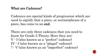 What are Cadences?
Cadences are special kinds of progression which are
used to signify that a piece, or section/phrase of a
piece, has come to an end.
There are only three cadences that you need to
know for Grade 5 Theory. Here they are:
V - I (also known as a "perfect" cadence)
IV - I (also known as a "plagal" cadence)
? - V (also known as an "imperfect" cadence)
 