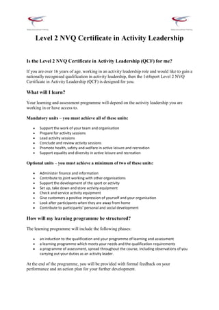 Level 2 NVQ Certificate in Activity Leadership


Is the Level 2 NVQ Certificate in Activity Leadership (QCF) for me?

If you are over 16 years of age, working in an activity leadership role and would like to gain a
nationally recognised qualification in activity leadership, then the 1st4sport Level 2 NVQ
Certificate in Activity Leadership (QCF) is designed for you.

What will I learn?

Your learning and assessment programme will depend on the activity leadership you are
working in or have access to.

Mandatory units – you must achieve all of these units:

       Support the work of your team and organisation
       Prepare for activity sessions
       Lead activity sessions
       Conclude and review activity sessions
       Promote health, safety and welfare in active leisure and recreation
       Support equality and diversity in active leisure and recreation

Optional units – you must achieve a minimum of two of these units:

       Administer finance and information
       Contribute to joint working with other organisations
       Support the development of the sport or activity
       Set up, take down and store activity equipment
       Check and service activity equipment
       Give customers a positive impression of yourself and your organisation
       Look after participants when they are away from home
       Contribute to participants’ personal and social development

How will my learning programme be structured?

The learning programme will include the following phases:

       an induction to the qualification and your programme of learning and assessment
       a learning programme which meets your needs and the qualification requirements
       a programme of assessment, spread throughout the course, including observations of you
       carrying out your duties as an activity leader.

At the end of the programme, you will be provided with formal feedback on your
performance and an action plan for your further development.
 