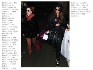 Lighting – The
lighting in
this image is
coming from the
camera, there
isn’t any
natural
lighting in
this image
also, the
celebrities
look like they
wasn’t aware
that this photo
was being
taken.
Framing – The
framing of this
photo is just
ordinary. The
main focal
point is the
two people in
the image. The
image is just a
shot of them
walking without
realising the
photo is been
taken.
Subject – The
Rule of thirds –
With the rule of
thirds in this
photo the middle
section would only
have the bags
however,
 