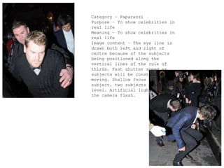 Category – Paparazzi
Purpose – To show celebrities in
real life
Meaning – To show celebrities in
real life
Image content – The eye line is
drawn both left and right of
centre because of the subjects
being positioned along the
vertical lines of the rule of
thirds. Fast shutter speed as
subjects will be constantly
moving. Shallow focus on the
subject, two subjects practically
level. Artificial lighting from
the camera flash.
 