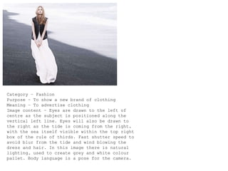Category – Fashion
Purpose – To show a new brand of clothing
Meaning – To advertise clothing
Image content – Eyes are drawn to the left of
centre as the subject is positioned along the
vertical left line. Eyes will also be drawn to
the right as the tide is coming from the right,
with the sea itself visible within the top right
box of the rule of thirds. Fast shutter speed to
avoid blur from the tide and wind blowing the
dress and hair. In this image there is natural
lighting, used to create grey and white colour
pallet. Body language is a pose for the camera.
 
