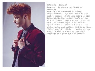 Category – Fashion
Purpose – To show a new brand of
clothing
Meaning – To advertise clothing
Image content – Eye line drawn to the
centre because of the subjects position
being within the central box’s of the
rule of thirds. Eyes are also drawn top
left and bottom right. Fast shutter
speed to loose motion and blur as the
photographer and subject will be moving.
‘Quick snap’ Artificial lighting as the
shoot is within a studio. The body
language is a pose for the cameras.
 