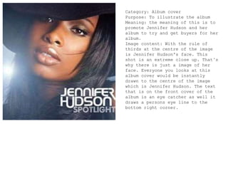 Category: Album cover
Purpose: To illustrate the album
Meaning: the meaning of this is to
promote Jennifer Hudson and her
album to try and get buyers for her
album.
Image content: With the rule of
thirds at the centre of the image
is Jennifer Hudson's face. This
shot is an extreme close up. That’s
why there is just a image of her
face. Everyone you looks at this
album cover would be instantly
drawn to the centre of the image
which is Jennifer Hudson. The text
that is on the front cover of the
album is an eye catcher as well it
draws a persons eye line to the
bottom right corner.
 