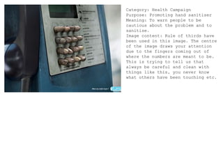 Category: Health Campaign
Purpose: Promoting hand sanitiser
Meaning: To warn people to be
cautious about the problem and to
sanitise.
Image content: Rule of thirds have
been used in this image. The centre
of the image draws your attention
due to the fingers coming out of
where the numbers are meant to be.
This is trying to tell us that
always be careful and clean with
things like this, you never know
what others have been touching etc.
 