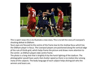 This is sport news this is to illustrate a new story. This is to tell the story of Liverpool's
shocking defeat to Oldham.
Yours eyes are focused to the centre of the frame due to the shallow focus which has
the Oldham player in focus. The Liverpool players are positioned along the vertical edge
pf the rule of thirds grid, which helps frame the picture and draws more attention to
the centre as Oldham players take centre frame.
The photo is a long shot that is brightly lit by the harsh lighting of the stadium. The
photographer would have used a fast shutter speed as there is no motion blur among
many of the subjects. The body language of each subject helps distinguish who the
winners and losers are.
 