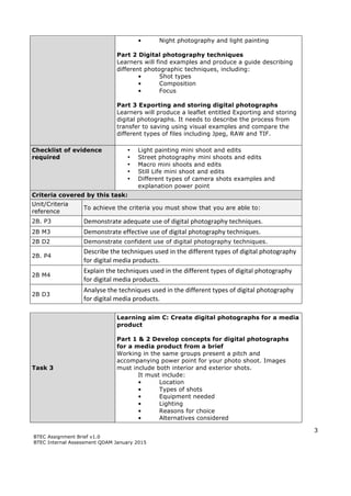3
BTEC Assignment Brief v1.0
BTEC Internal Assessment QDAM January 2015
• Night photography and light painting
Part 2 Digital photography techniques
Learners will find examples and produce a guide describing
different photographic techniques, including:
• Shot types
• Composition
• Focus
Part 3 Exporting and storing digital photographs
Learners will produce a leaflet entitled Exporting and storing
digital photographs. It needs to describe the process from
transfer to saving using visual examples and compare the
different types of files including Jpeg, RAW and TIF.
Checklist of evidence
required
• Light painting mini shoot and edits
• Street photography mini shoots and edits
• Macro mini shoots and edits
• Still Life mini shoot and edits
• Different types of camera shots examples and
explanation power point
Criteria covered by this task:
Unit/Criteria
reference
To achieve the criteria you must show that you are able to:
2B. P3 Demonstrate	
  adequate	
  use	
  of	
  digital	
  photography	
  techniques.
2B M3 Demonstrate	
  effective	
  use	
  of	
  digital	
  photography	
  techniques.	
  
2B D2 Demonstrate confident use of digital photography techniques.
2B. P4
Describe	
  the	
  techniques	
  used	
  in	
  the	
  different	
  types	
  of	
  digital	
  photography	
  
for	
  digital	
  media	
  products.
2B M4
Explain	
  the	
  techniques	
  used	
  in	
  the	
  different	
  types	
  of	
  digital	
  photography	
  
for	
  digital	
  media	
  products.
2B D3
Analyse	
  the	
  techniques	
  used	
  in	
  the	
  different	
  types	
  of	
  digital	
  photography	
  
for	
  digital	
  media	
  products.
Task 3
Learning aim C: Create digital photographs for a media
product
Part 1 & 2 Develop concepts for digital photographs
for a media product from a brief
Working in the same groups present a pitch and
accompanying power point for your photo shoot. Images
must include both interior and exterior shots.
It must include:
• Location
• Types of shots
• Equipment needed
• Lighting
• Reasons for choice
• Alternatives considered
 