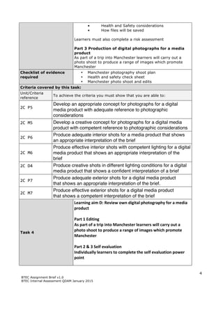 4
BTEC Assignment Brief v1.0
BTEC Internal Assessment QDAM January 2015
• Health and Safety considerations
• How files will be saved
Learners must also complete a risk assessment
Part 3 Production of digital photographs for a media
product
As part of a trip into Manchester learners will carry out a
photo shoot to produce a range of images which promote
Manchester
Checklist of evidence
required
• Manchester photography shoot plan
• Health and safety check sheet
• Manchester photo shoot and edits
Criteria covered by this task:
Unit/Criteria
reference
To achieve the criteria you must show that you are able to:
2C	
  P5	
  	
  
	
  
Develop an appropriate concept for photographs for a digital
media product with adequate reference to photographic
considerations
2C	
  M5	
  	
  
	
  
Develop a creative concept for photographs for a digital media
product with competent reference to photographic considerations
2C	
  P6	
  
Produce adequate interior shots for a media product that shows
an appropriate interpretation of the brief
2C	
  M6	
  	
  
Produce effective interior shots with competent lighting for a digital
media product that shows an appropriate interpretation of the
brief
2C	
  D4	
  
	
  
Produce creative shots in different lighting conditions for a digital
media product that shows a confident interpretation of a brief
2C	
  P7	
  	
  
Produce adequate exterior shots for a digital media product
that shows an appropriate interpretation of the brief.
2C	
  M7	
  
Produce effective exterior shots for a digital media product
that shows a competent interpretation of the brief
Task 4
Learning	
  aim	
  D:	
  Review	
  own	
  digital	
  photography	
  for	
  a	
  media	
  
product	
  
	
  
Part	
  1	
  Editing	
  
As	
  part	
  of	
  a	
  trip	
  into	
  Manchester	
  learners	
  will	
  carry	
  out	
  a	
  
photo	
  shoot	
  to	
  produce	
  a	
  range	
  of	
  images	
  which	
  promote	
  
Manchester	
  	
  
	
  
Part	
  2	
  &	
  3	
  Self	
  evaluation	
  
Individually	
  learners	
  to	
  complete	
  the	
  self	
  evaluation	
  power	
  
point	
  
 