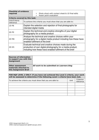 5
BTEC Assignment Brief v1.0
BTEC Internal Assessment QDAM January 2015
Checklist of evidence
required • Photo shoot with contact sheet & 10 final edits
• Power point evaluation
Criteria covered by this task:
Unit/Criteria
reference
To achieve the criteria you must show that you are able to:
1D P8 Explain the selection and rejection of final photographs for
intended digital media
2D P9
Explain the technical and creative strengths of your digital
photography for a media product
2D M8
Analyse the technical and creative choices within your
photography for a digital media product including how these have
enabled fulfilment of the brief
2D D5
Evaluate technical and creative choices made during the
production of own digital photography for a media product,
including how these have enabled fulfilment of the brief
Sources of information
to support you with this
Assignment
Other assessment
materials attached to
this Assignment Brief
All work to be submitted on Learners blog
FOR NQF LEVEL 2 ONLY: If you have not achieved the Level 2 criteria, your work
will be assessed to determine if the following Level 1 criteria have been met.
To achieve the criteria you must show that you are able to: Unit
Criterion
reference
 