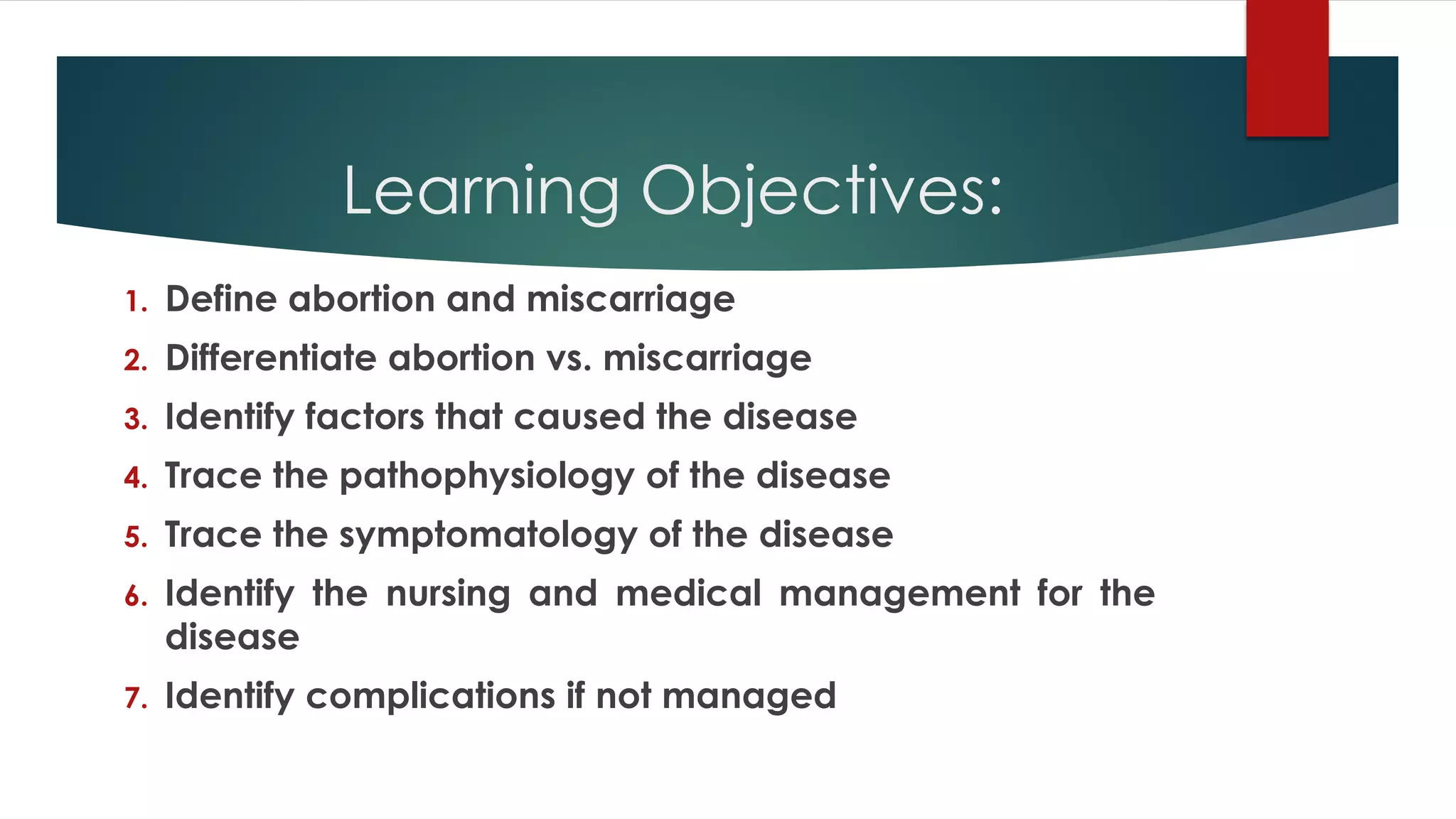 Learning Objectives:
1. Define abortion and miscarriage
2. Differentiate abortion vs. miscarriage
3. Identify factors that caused the disease
4. Trace the pathophysiology of the disease
5. Trace the symptomatology of the disease
6. Identify the nursing and medical management for the
disease
7. Identify complications if not managed
 