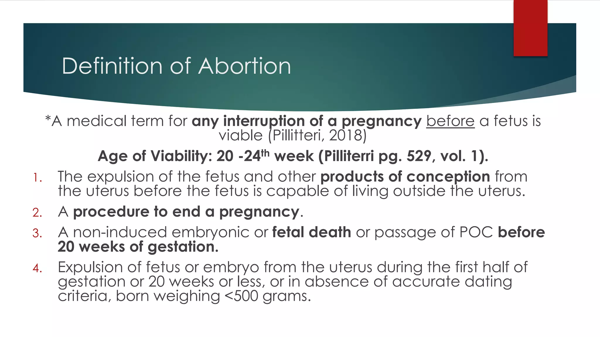 Definition of Abortion
*A medical term for any interruption of a pregnancy before a fetus is
viable (Pillitteri, 2018)
Age of Viability: 20 -24th week (Pilliterri pg. 529, vol. 1).
1. The expulsion of the fetus and other products of conception from
the uterus before the fetus is capable of living outside the uterus.
2. A procedure to end a pregnancy.
3. A non-induced embryonic or fetal death or passage of POC before
20 weeks of gestation.
4. Expulsion of fetus or embryo from the uterus during the first half of
gestation or 20 weeks or less, or in absence of accurate dating
criteria, born weighing <500 grams.
 