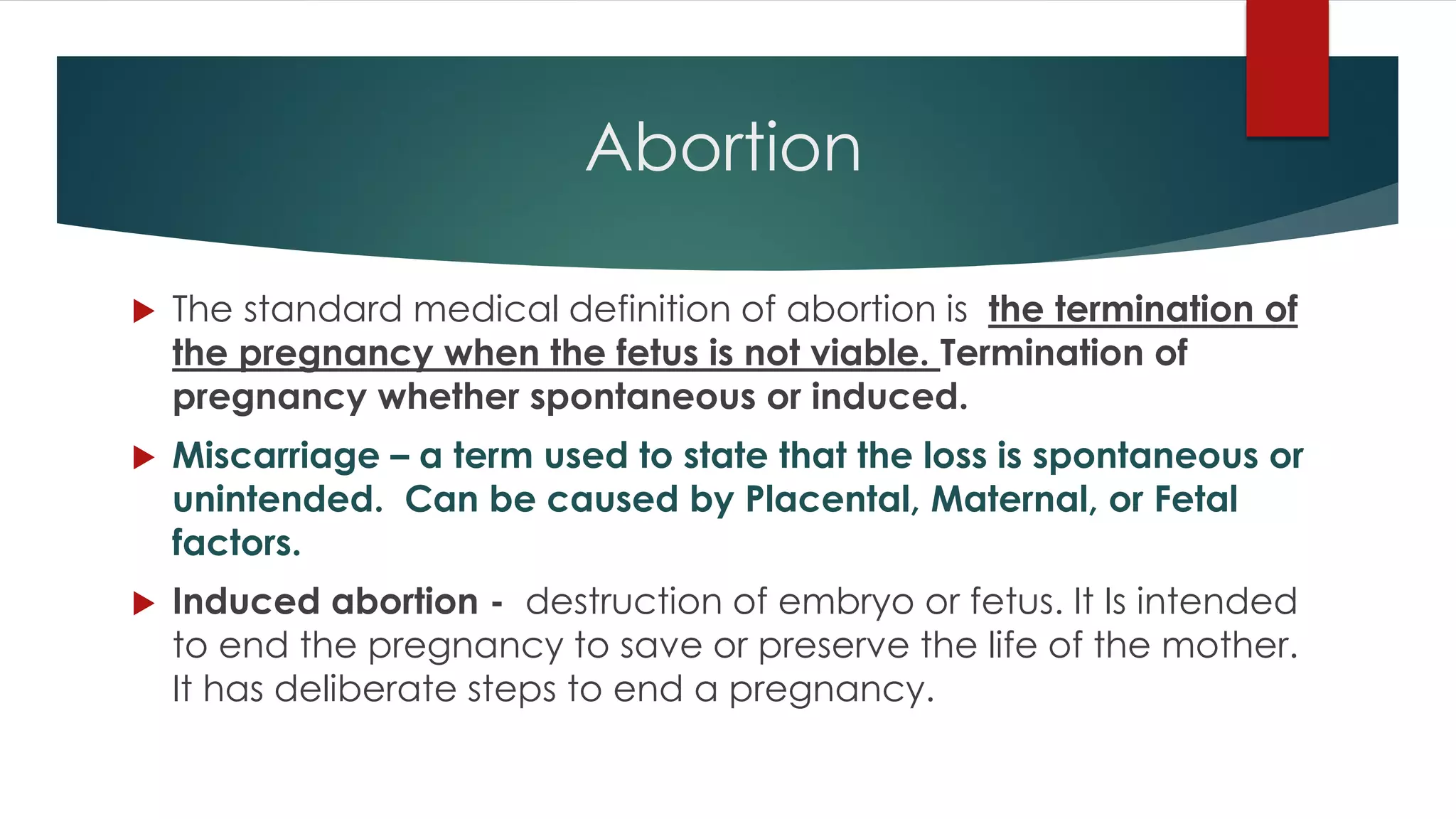 Abortion
 The standard medical definition of abortion is the termination of
the pregnancy when the fetus is not viable. Termination of
pregnancy whether spontaneous or induced.
 Miscarriage – a term used to state that the loss is spontaneous or
unintended. Can be caused by Placental, Maternal, or Fetal
factors.
 Induced abortion - destruction of embryo or fetus. It Is intended
to end the pregnancy to save or preserve the life of the mother.
It has deliberate steps to end a pregnancy.
 