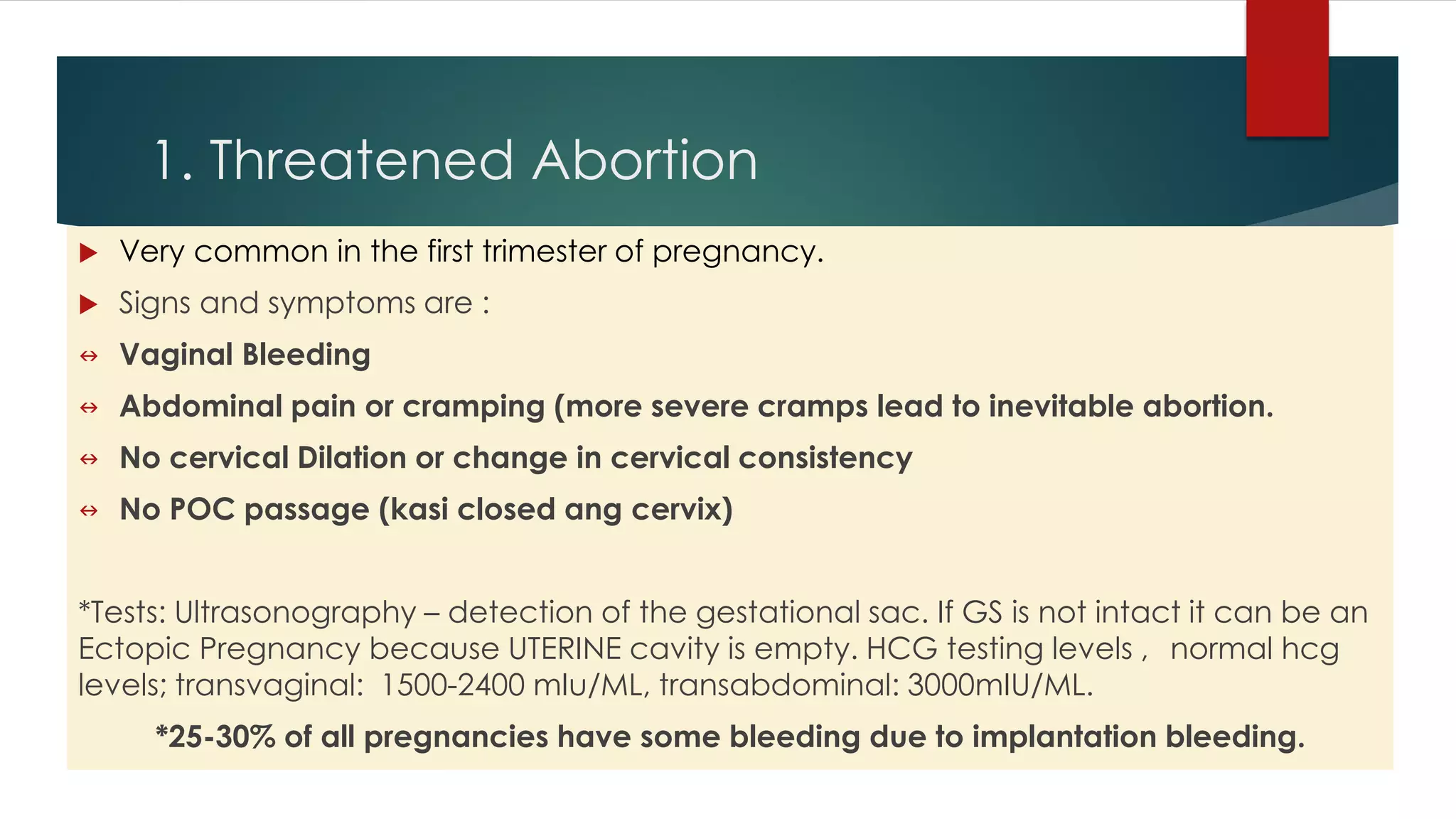 1. Threatened Abortion
 Very common in the first trimester of pregnancy.
 Signs and symptoms are :
 Vaginal Bleeding
 Abdominal pain or cramping (more severe cramps lead to inevitable abortion.
 No cervical Dilation or change in cervical consistency
 No POC passage (kasi closed ang cervix)
*Tests: Ultrasonography – detection of the gestational sac. If GS is not intact it can be an
Ectopic Pregnancy because UTERINE cavity is empty. HCG testing levels , normal hcg
levels; transvaginal: 1500-2400 mIu/ML, transabdominal: 3000mIU/ML.
*25-30% of all pregnancies have some bleeding due to implantation bleeding.
 