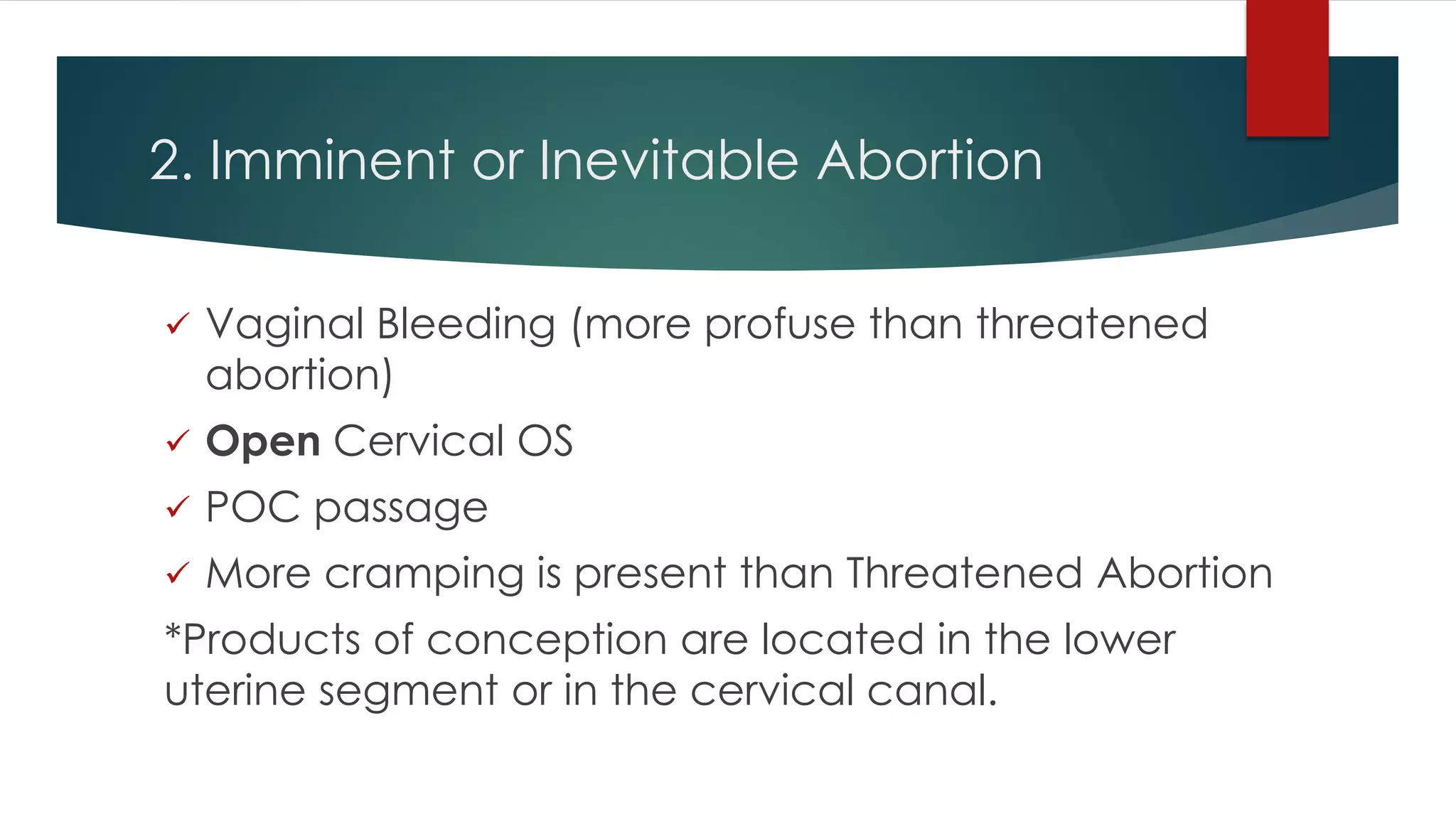 2. Imminent or Inevitable Abortion
 Vaginal Bleeding (more profuse than threatened
abortion)
 Open Cervical OS
 POC passage
 More cramping is present than Threatened Abortion
*Products of conception are located in the lower
uterine segment or in the cervical canal.
 